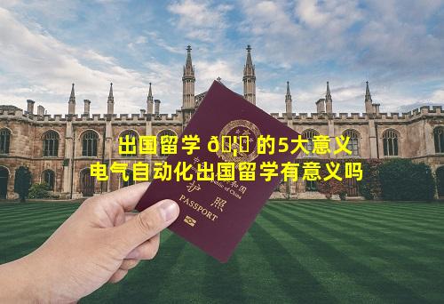 出国留学 🦅 的5大意义 电气自动化出国留学有意义吗